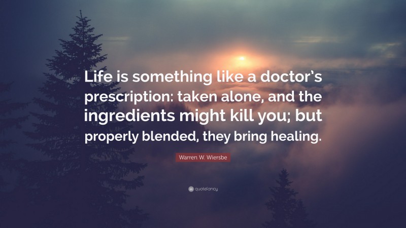 Warren W. Wiersbe Quote: “Life is something like a doctor’s prescription: taken alone, and the ingredients might kill you; but properly blended, they bring healing.”