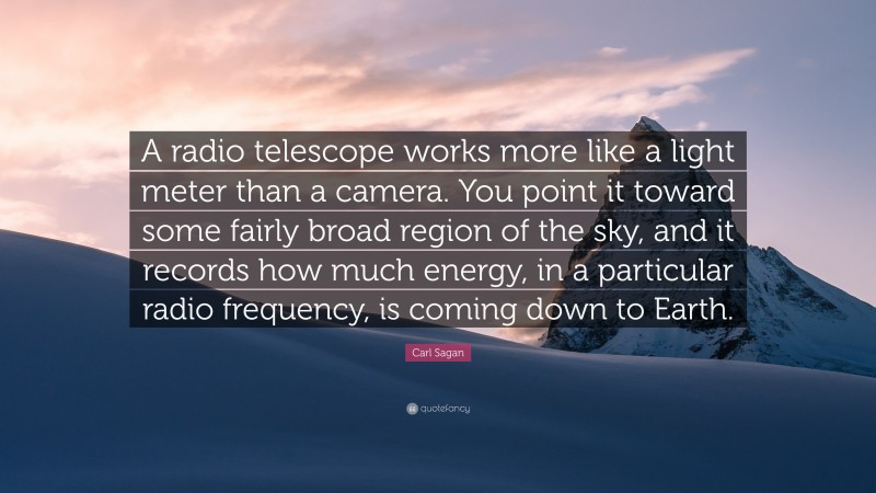 Carl Sagan Quote: “A radio telescope works more like a light meter than a camera. You point it toward some fairly broad region of the sky, and it records how much energy, in a particular radio frequency, is coming down to Earth.”