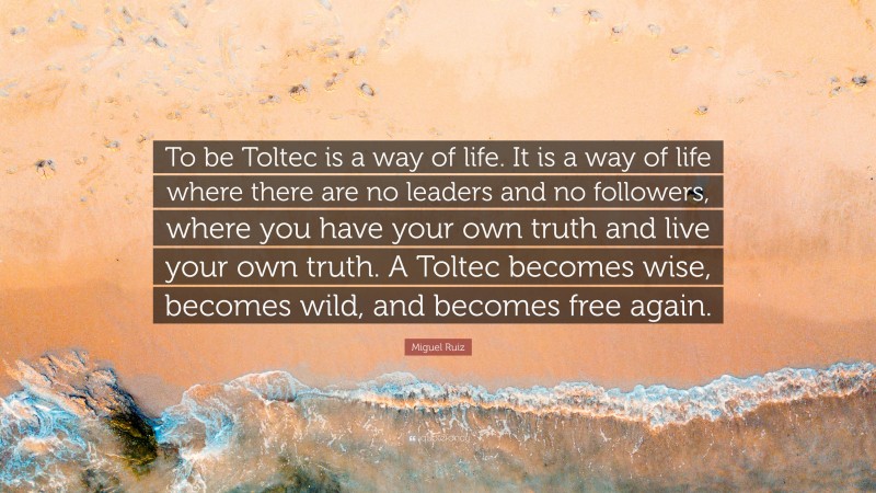 Miguel Ruiz Quote: “To be Toltec is a way of life. It is a way of life where there are no leaders and no followers, where you have your own truth and live your own truth. A Toltec becomes wise, becomes wild, and becomes free again.”