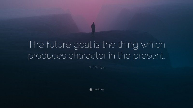 N. T. Wright Quote: “The future goal is the thing which produces character in the present.”