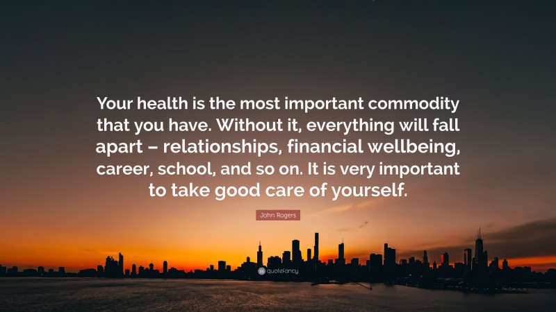 John Rogers Quote: “Your health is the most important commodity that you have. Without it, everything will fall apart – relationships, financial wellbeing, career, school, and so on. It is very important to take good care of yourself.”