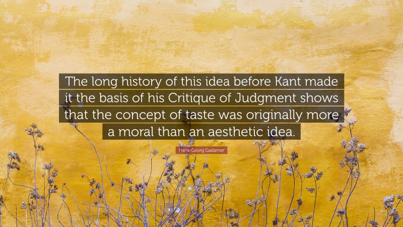 Hans-Georg Gadamer Quote: “The long history of this idea before Kant made it the basis of his Critique of Judgment shows that the concept of taste was originally more a moral than an aesthetic idea.”