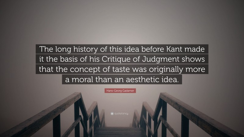 Hans-Georg Gadamer Quote: “The long history of this idea before Kant made it the basis of his Critique of Judgment shows that the concept of taste was originally more a moral than an aesthetic idea.”