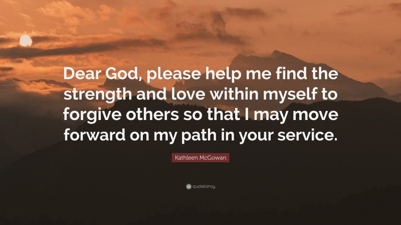 Kathleen McGowan Quote: “Dear God, please help me find the strength and love within myself to forgive others so that I may move forward on my path in your service.”