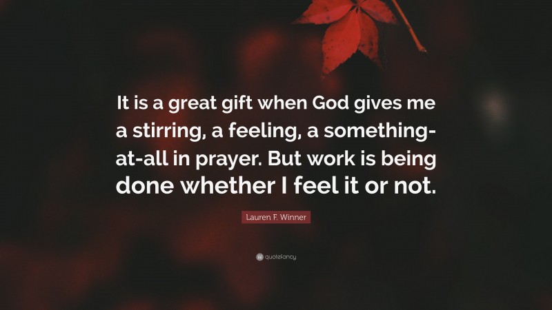 Lauren F. Winner Quote: “It is a great gift when God gives me a stirring, a feeling, a something-at-all in prayer. But work is being done whether I feel it or not.”