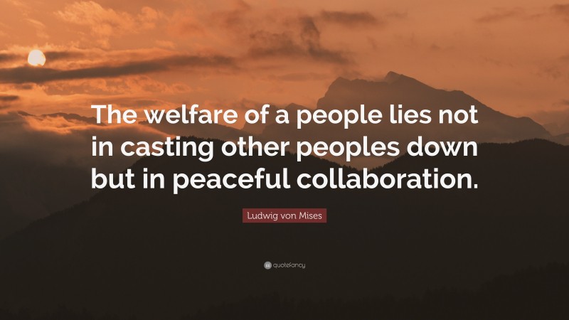 Ludwig von Mises Quote: “The welfare of a people lies not in casting other peoples down but in peaceful collaboration.”