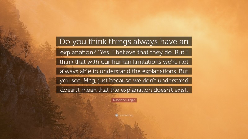 Madeleine L'Engle Quote: “Do you think things always have an explanation? “Yes. I believe that they do. But I think that with our human limitations we’re not always able to understand the explanations. But you see, Meg, just because we don’t understand doesn’t mean that the explanation doesn’t exist.”