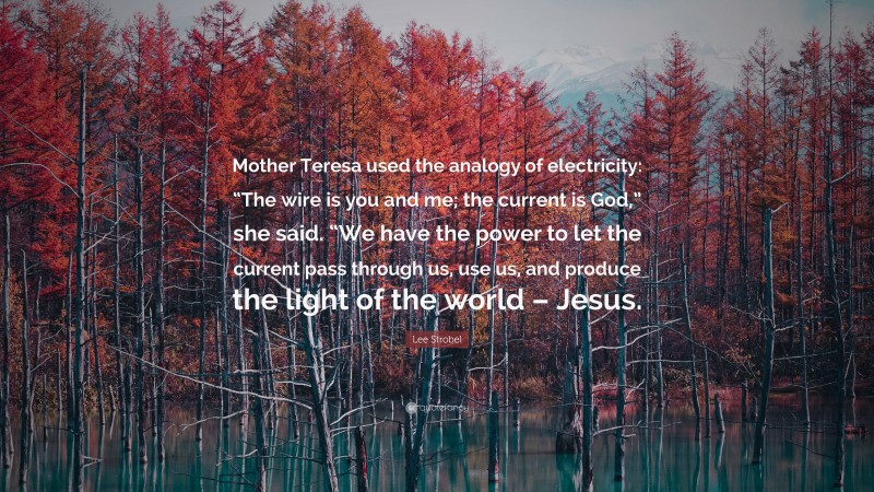 Lee Strobel Quote: “Mother Teresa used the analogy of electricity: “The wire is you and me; the current is God,” she said. “We have the power to let the current pass through us, use us, and produce the light of the world – Jesus.”
