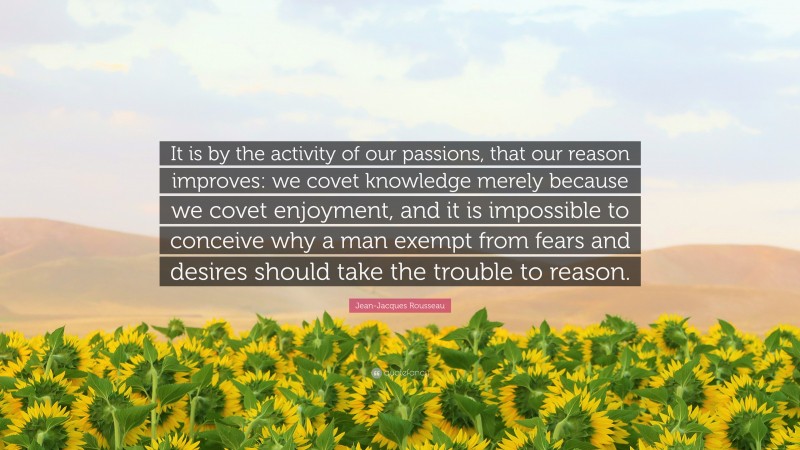 Jean-Jacques Rousseau Quote: “It is by the activity of our passions, that our reason improves: we covet knowledge merely because we covet enjoyment, and it is impossible to conceive why a man exempt from fears and desires should take the trouble to reason.”