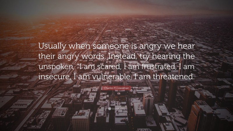 Charles F. Glassman Quote: “Usually when someone is angry we hear their angry words. Instead, try hearing the unspoken, “I am scared, I am frustrated, I am insecure, I am vulnerable, I am threatened.”