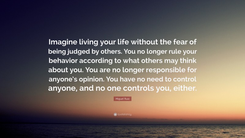 Miguel Ruiz Quote: “Imagine living your life without the fear of being judged by others. You no longer rule your behavior according to what others may think about you. You are no longer responsible for anyone’s opinion. You have no need to control anyone, and no one controls you, either.”
