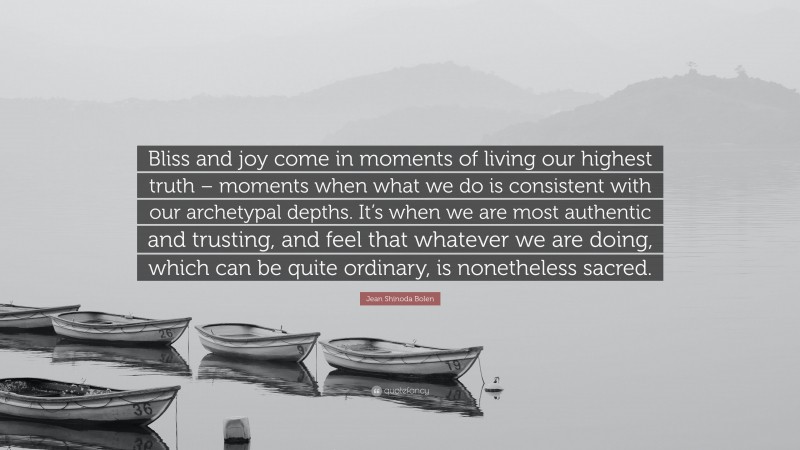 Jean Shinoda Bolen Quote: “Bliss and joy come in moments of living our highest truth – moments when what we do is consistent with our archetypal depths. It’s when we are most authentic and trusting, and feel that whatever we are doing, which can be quite ordinary, is nonetheless sacred.”