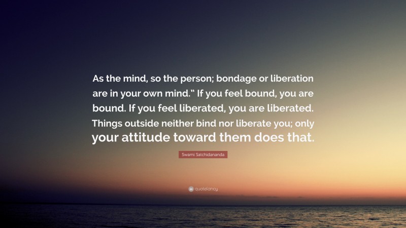 Swami Satchidananda Quote: “As the mind, so the person; bondage or liberation are in your own mind.” If you feel bound, you are bound. If you feel liberated, you are liberated. Things outside neither bind nor liberate you; only your attitude toward them does that.”