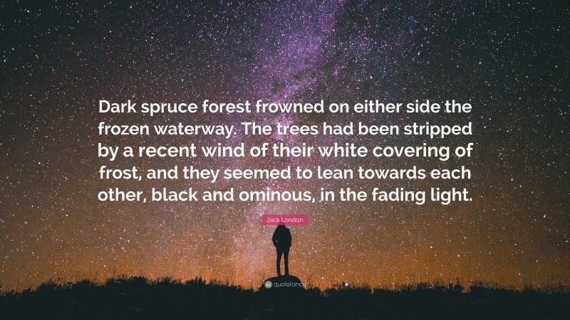 Jack London Quote: “Dark spruce forest frowned on either side the frozen waterway. The trees had been stripped by a recent wind of their white covering of frost, and they seemed to lean towards each other, black and ominous, in the fading light.”