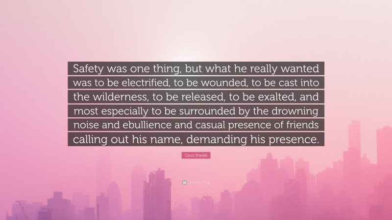 Carol Shields Quote: “Safety was one thing, but what he really wanted was to be electrified, to be wounded, to be cast into the wilderness, to be released, to be exalted, and most especially to be surrounded by the drowning noise and ebullience and casual presence of friends calling out his name, demanding his presence.”
