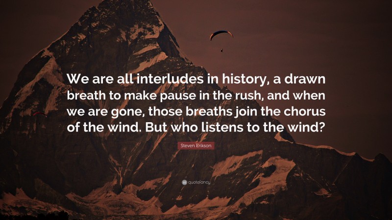 Steven Erikson Quote: “We are all interludes in history, a drawn breath to make pause in the rush, and when we are gone, those breaths join the chorus of the wind. But who listens to the wind?”