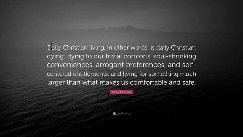 Tullian Tchividjian Quote: “Daily Christian living, in other words, is daily Christian dying: dying to our trivial comforts, soul-shrinking conveniences, arrogant preferences, and self-centered entitlements, and living for something much larger than what makes us comfortable and safe.”