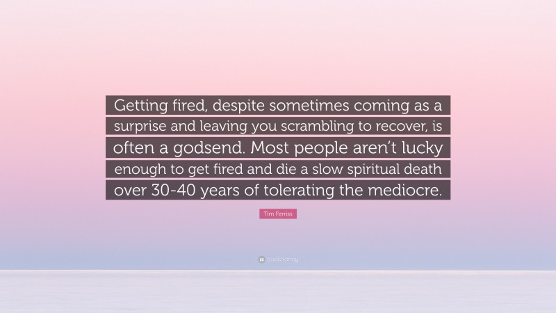 Tim Ferriss Quote: “Getting fired, despite sometimes coming as a surprise and leaving you scrambling to recover, is often a godsend. Most people aren’t lucky enough to get fired and die a slow spiritual death over 30-40 years of tolerating the mediocre.”