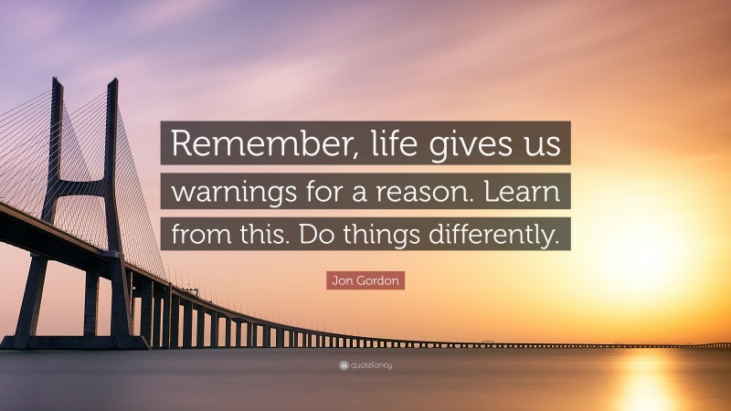 Jon Gordon Quote: “Remember, life gives us warnings for a reason. Learn from this. Do things differently.”