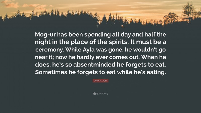 Jean M. Auel Quote: “Mog-ur has been spending all day and half the night in the place of the spirits. It must be a ceremony. While Ayla was gone, he wouldn’t go near it; now he hardly ever comes out. When he does, he’s so absentminded he forgets to eat. Sometimes he forgets to eat while he’s eating.”