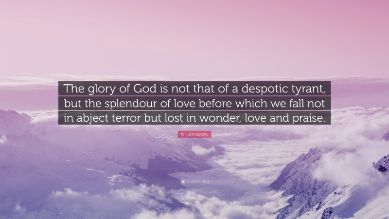 William Barclay Quote: “The glory of God is not that of a despotic tyrant, but the splendour of love before which we fall not in abject terror but lost in wonder, love and praise.”