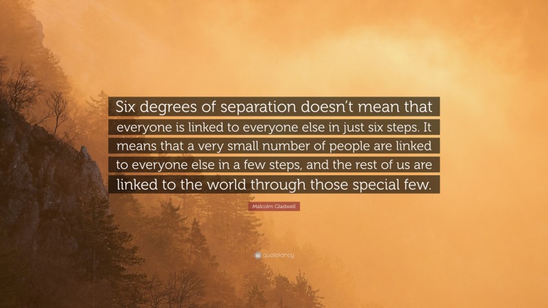 Malcolm Gladwell Quote: “Six degrees of separation doesn’t mean that everyone is linked to everyone else in just six steps. It means that a very small number of people are linked to everyone else in a few steps, and the rest of us are linked to the world through those special few.”