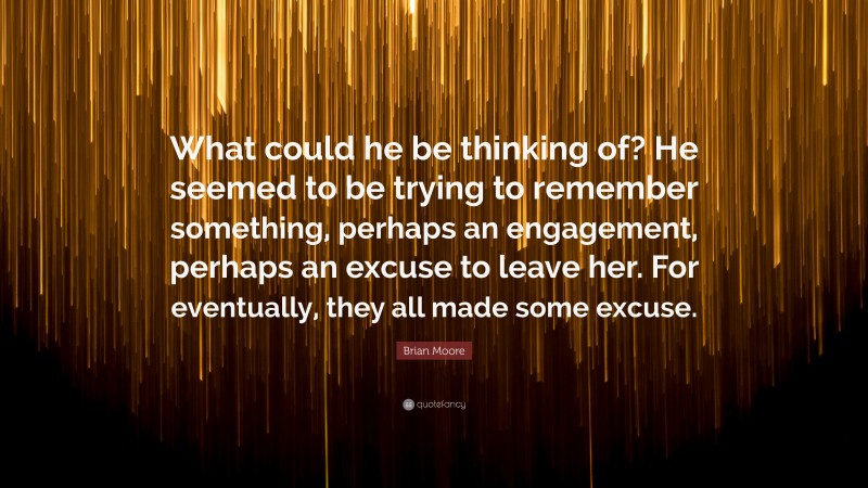 Brian Moore Quote: “What could he be thinking of? He seemed to be trying to remember something, perhaps an engagement, perhaps an excuse to leave her. For eventually, they all made some excuse.”