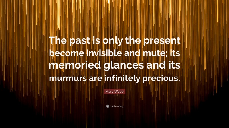 Mary Webb Quote: “The past is only the present become invisible and mute; its memoried glances and its murmurs are infinitely precious.”