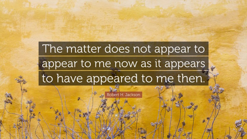 Robert H. Jackson Quote: “The matter does not appear to appear to me now as it appears to have appeared to me then.”