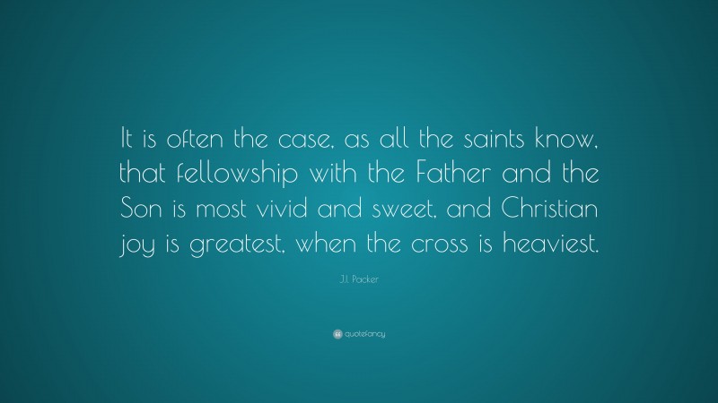 J.I. Packer Quote: “It is often the case, as all the saints know, that fellowship with the Father and the Son is most vivid and sweet, and Christian joy is greatest, when the cross is heaviest.”