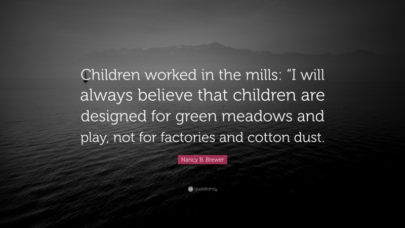 Nancy B. Brewer Quote: “Children worked in the mills: “I will always believe that children are designed for green meadows and play, not for factories and cotton dust.”