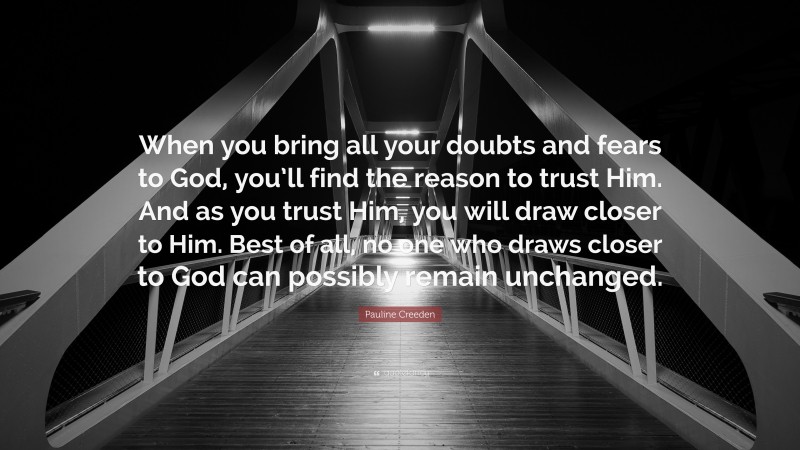 Pauline Creeden Quote: “When you bring all your doubts and fears to God, you’ll find the reason to trust Him. And as you trust Him, you will draw closer to Him. Best of all, no one who draws closer to God can possibly remain unchanged.”