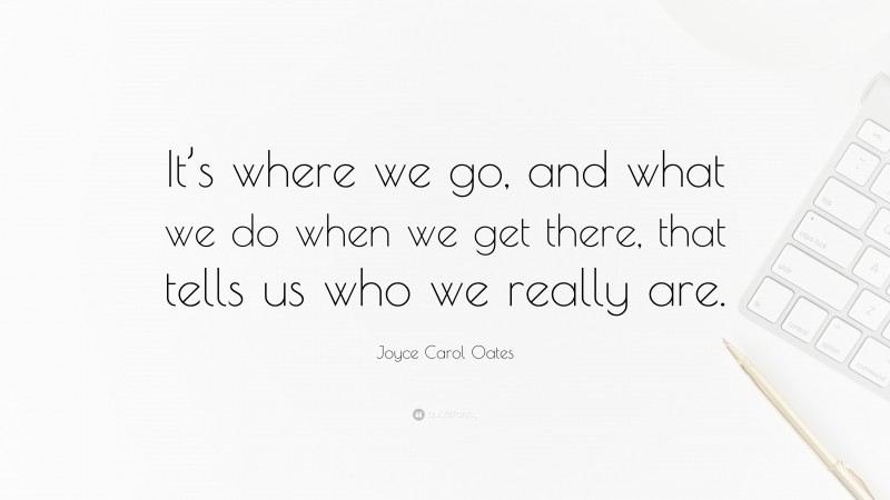 Joyce Carol Oates Quote: “It’s where we go, and what we do when we get there, that tells us who we really are.”