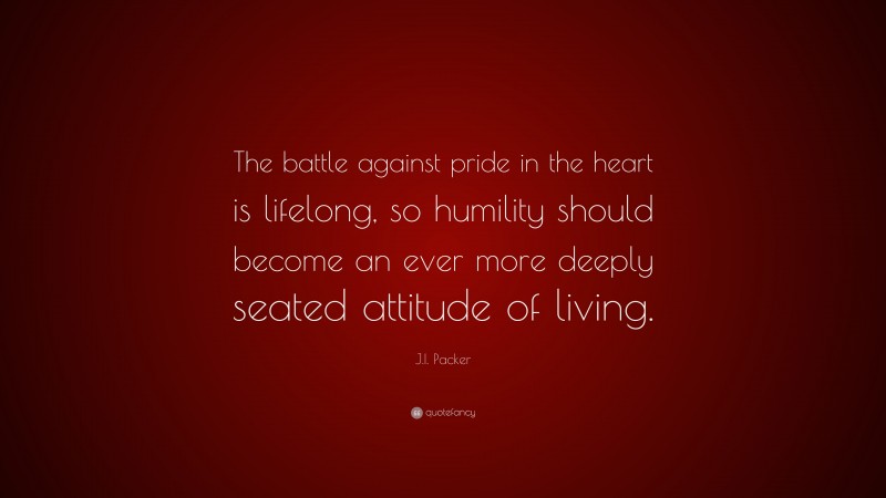J.I. Packer Quote: “The battle against pride in the heart is lifelong, so humility should become an ever more deeply seated attitude of living.”