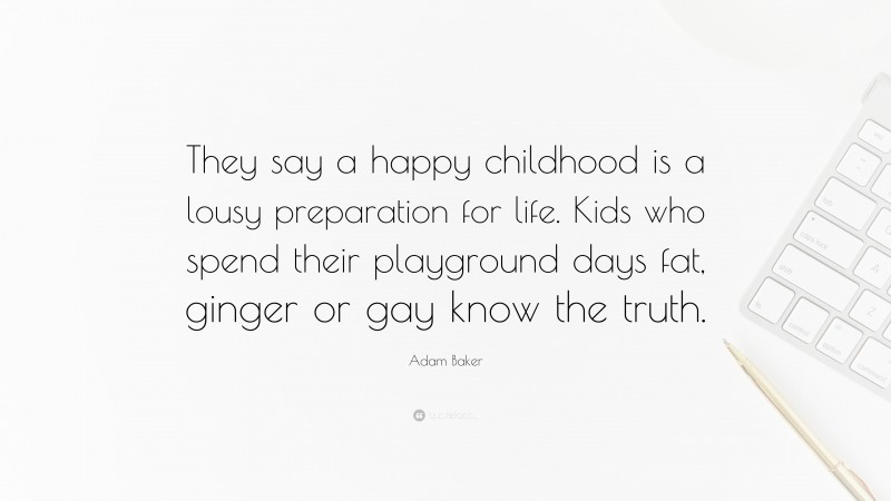 Adam Baker Quote: “They say a happy childhood is a lousy preparation for life. Kids who spend their playground days fat, ginger or gay know the truth.”