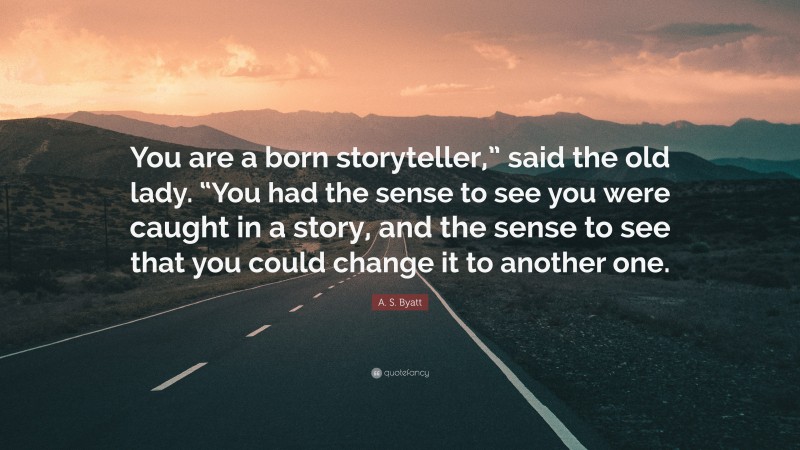 A. S. Byatt Quote: “You are a born storyteller,” said the old lady. “You had the sense to see you were caught in a story, and the sense to see that you could change it to another one.”