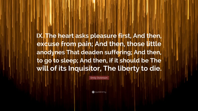 Emily Dickinson Quote: “IX. The heart asks pleasure first, And then, excuse from pain; And then, those little anodynes That deaden suffering; And then, to go to sleep; And then, if it should be The will of its Inquisitor, The liberty to die.”