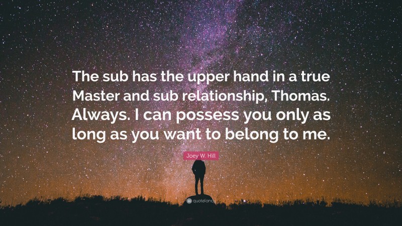 Joey W. Hill Quote: “The sub has the upper hand in a true Master and sub relationship, Thomas. Always. I can possess you only as long as you want to belong to me.”