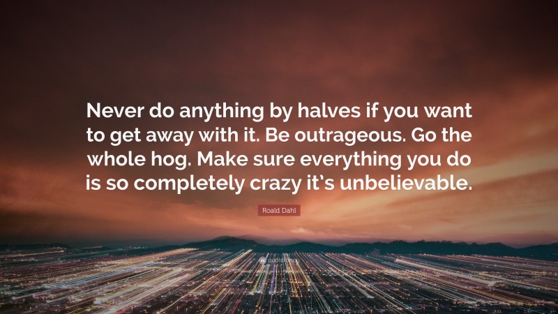 Roald Dahl Quote: “Never do anything by halves if you want to get away with it. Be outrageous. Go the whole hog. Make sure everything you do is so completely crazy it’s unbelievable.”
