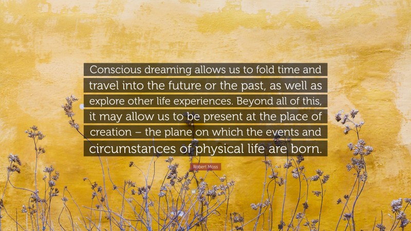 Robert Moss Quote: “Conscious dreaming allows us to fold time and travel into the future or the past, as well as explore other life experiences. Beyond all of this, it may allow us to be present at the place of creation – the plane on which the events and circumstances of physical life are born.”