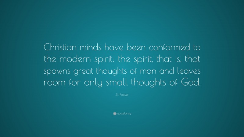 J.I. Packer Quote: “Christian minds have been conformed to the modern spirit: the spirit, that is, that spawns great thoughts of man and leaves room for only small thoughts of God.”