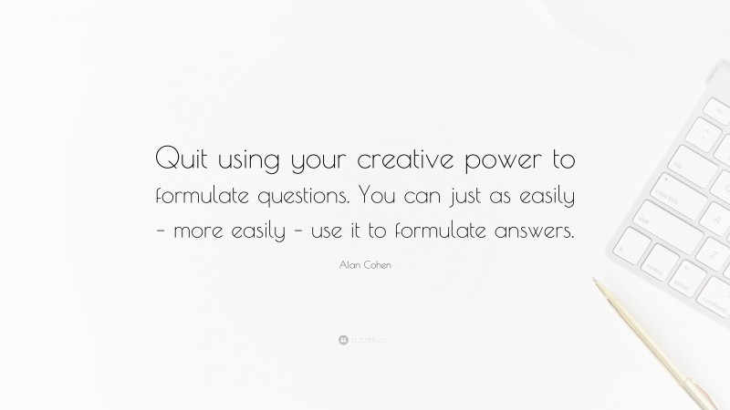 Alan Cohen Quote: “Quit using your creative power to formulate questions. You can just as easily – more easily – use it to formulate answers.”