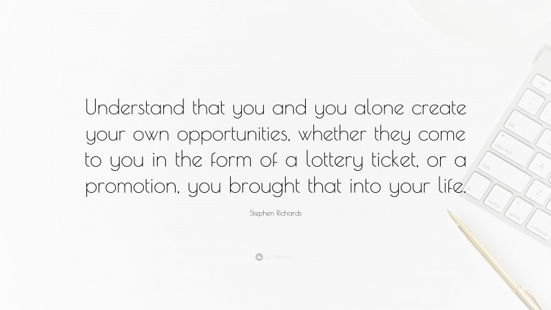 Stephen Richards Quote: “Understand that you and you alone create your own opportunities, whether they come to you in the form of a lottery ticket, or a promotion, you brought that into your life.”