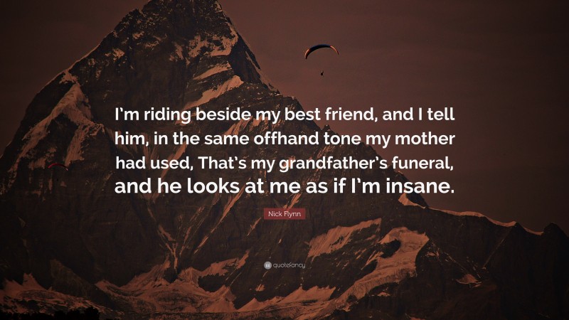 Nick Flynn Quote: “I’m riding beside my best friend, and I tell him, in the same offhand tone my mother had used, That’s my grandfather’s funeral, and he looks at me as if I’m insane.”
