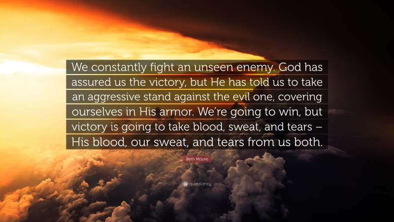 Beth Moore Quote: “We constantly fight an unseen enemy. God has assured us the victory, but He has told us to take an aggressive stand against the evil one, covering ourselves in His armor. We’re going to win, but victory is going to take blood, sweat, and tears – His blood, our sweat, and tears from us both.”