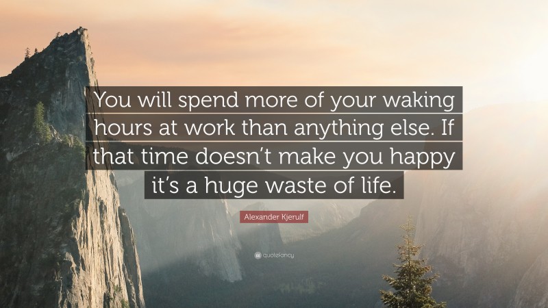 Alexander Kjerulf Quote: “You will spend more of your waking hours at work than anything else. If that time doesn’t make you happy it’s a huge waste of life.”