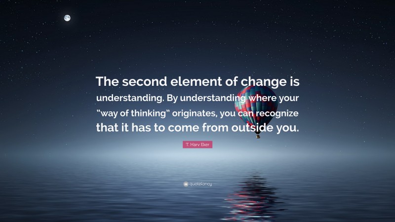 T. Harv Eker Quote: “The second element of change is understanding. By understanding where your “way of thinking” originates, you can recognize that it has to come from outside you.”