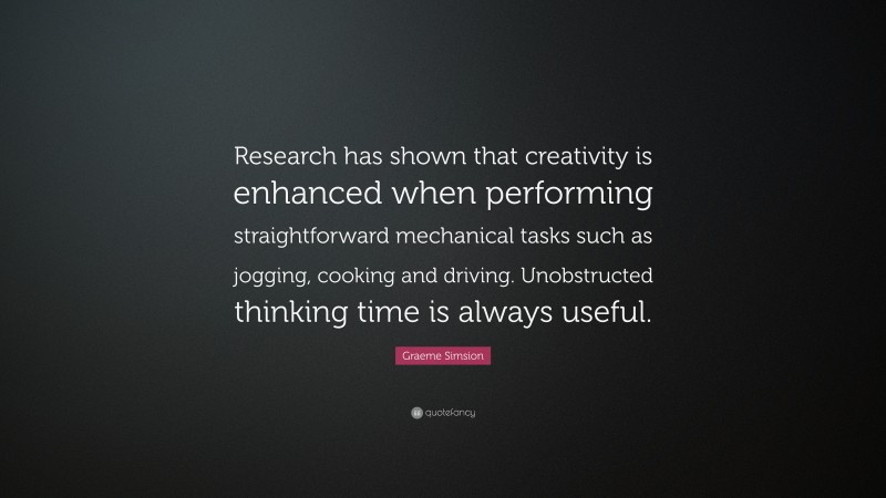 Graeme Simsion Quote: “Research has shown that creativity is enhanced when performing straightforward mechanical tasks such as jogging, cooking and driving. Unobstructed thinking time is always useful.”