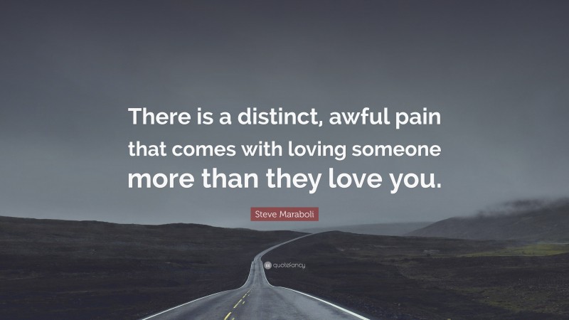Steve Maraboli Quote: “There is a distinct, awful pain that comes with loving someone more than they love you.”