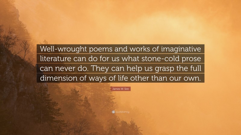 James W. Sire Quote: “Well-wrought poems and works of imaginative literature can do for us what stone-cold prose can never do. They can help us grasp the full dimension of ways of life other than our own.”